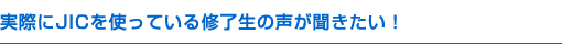 実際にJICを使っている修了生の声が聞きたい！