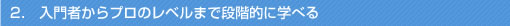 2．	入門者からプロのレベルまで段階的に学べる