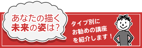 あなたの描く未来の姿は？タイプ別にお勧めの講座を紹介します！